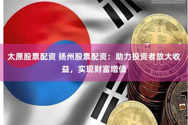 太原股票配资 扬州股票配资：助力投资者放大收益，实现财富增值