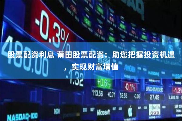 股票配资利息 莆田股票配资：助您把握投资机遇，实现财富增值
