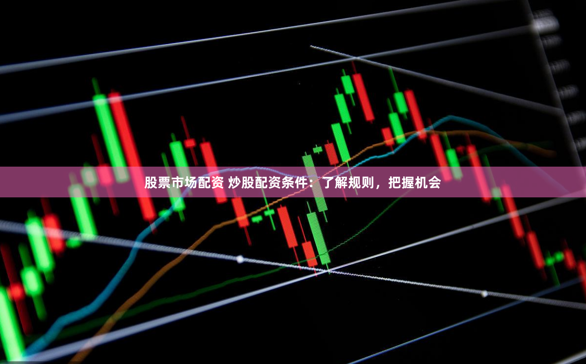股票市场配资 炒股配资条件：了解规则，把握机会