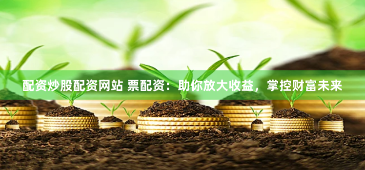 配资炒股配资网站 票配资：助你放大收益，掌控财富未来