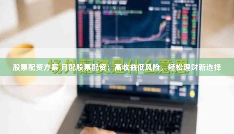 股票配资方案 月配股票配资：高收益低风险，轻松理财新选择