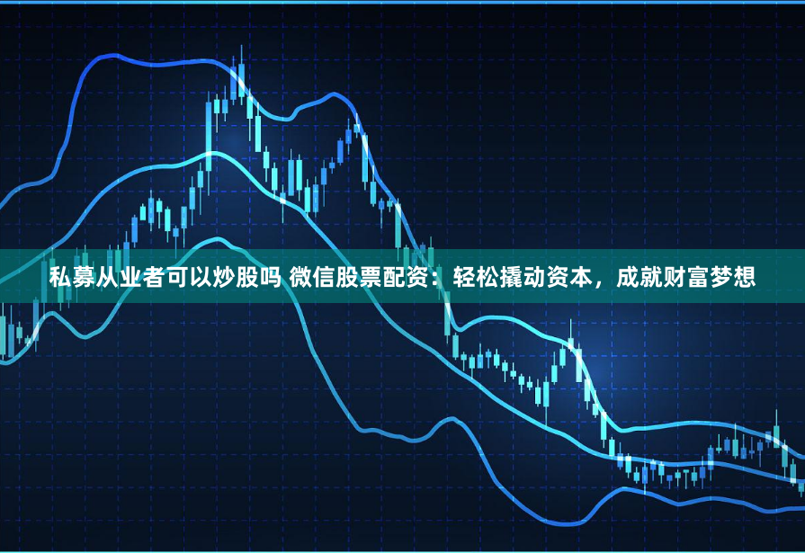 私募从业者可以炒股吗 微信股票配资：轻松撬动资本，成就财富梦想