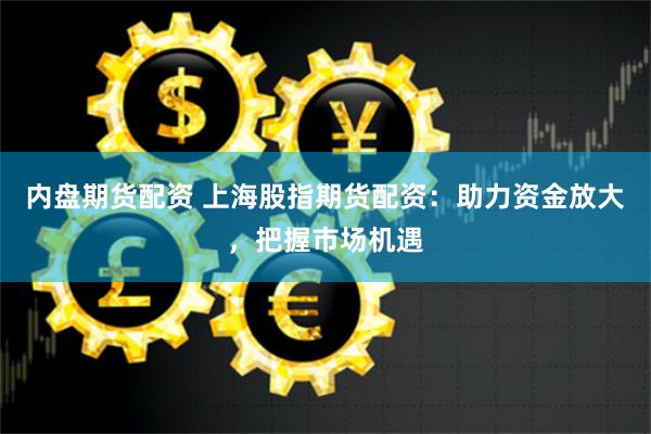 内盘期货配资 上海股指期货配资：助力资金放大，把握市场机遇