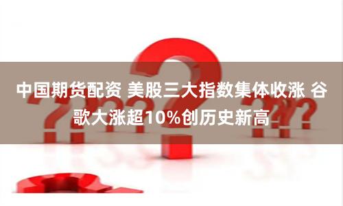 中国期货配资 美股三大指数集体收涨 谷歌大涨超10%创历史新高