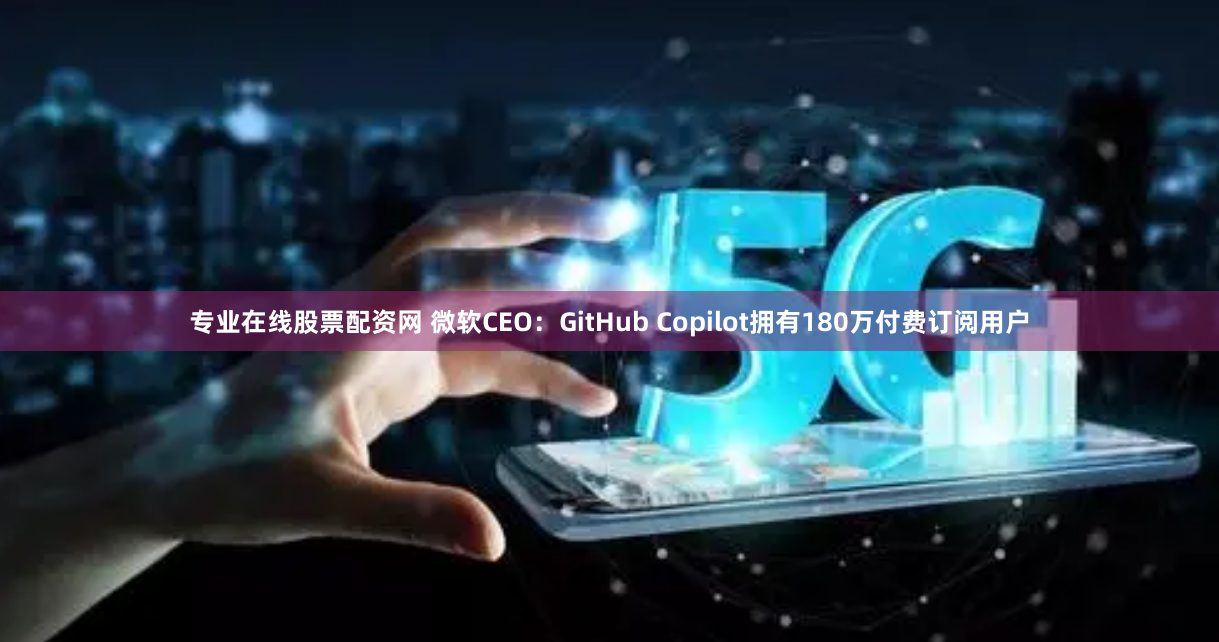 专业在线股票配资网 微软CEO：GitHub Copilot拥有180万付费订阅用户