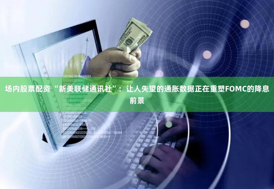 场内股票配资 “新美联储通讯社”：让人失望的通胀数据正在重塑FOMC的降息前景