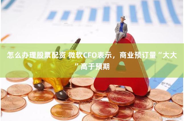 怎么办理股票配资 微软CFO表示，商业预订量“大大”高于预期