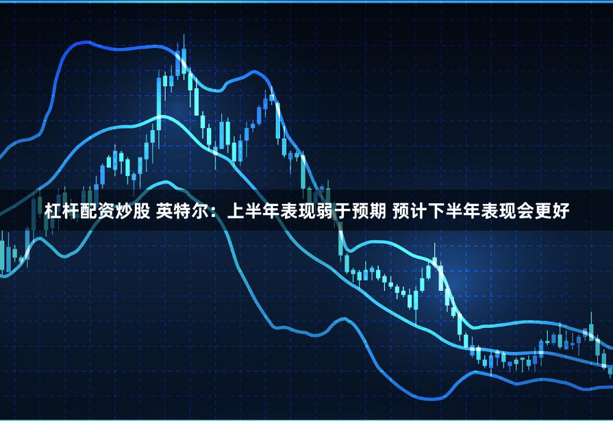 杠杆配资炒股 英特尔：上半年表现弱于预期 预计下半年表现会更好