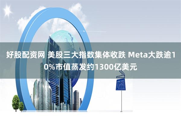 好股配资网 美股三大指数集体收跌 Meta大跌逾10%市值蒸发约1300亿美元