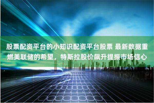 股票配资平台的小知识配资平台股票 最新数据重燃美联储的希望，特斯拉股价飙升提振市场信心