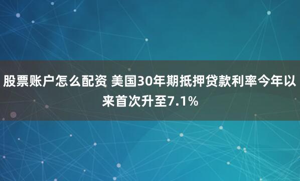 股票账户怎么配资 美国30年期抵押贷款利率今年以来首次升至7.1%