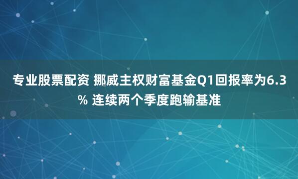 专业股票配资 挪威主权财富基金Q1回报率为6.3% 连续两个季度跑输基准
