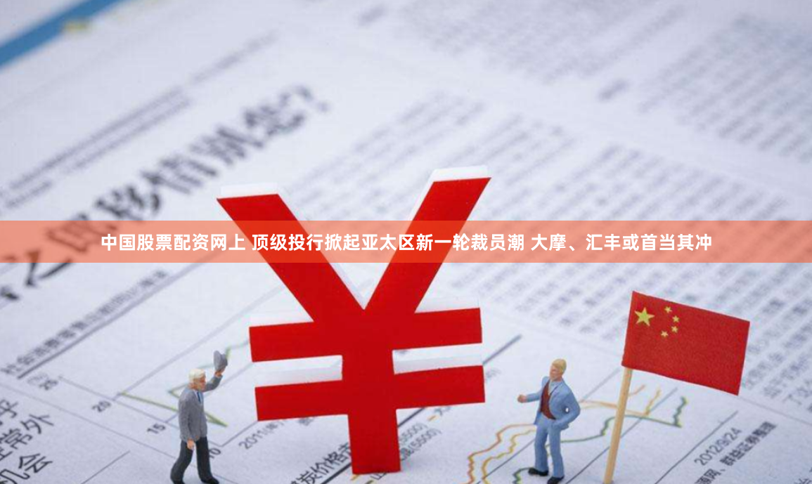 中国股票配资网上 顶级投行掀起亚太区新一轮裁员潮 大摩、汇丰或首当其冲