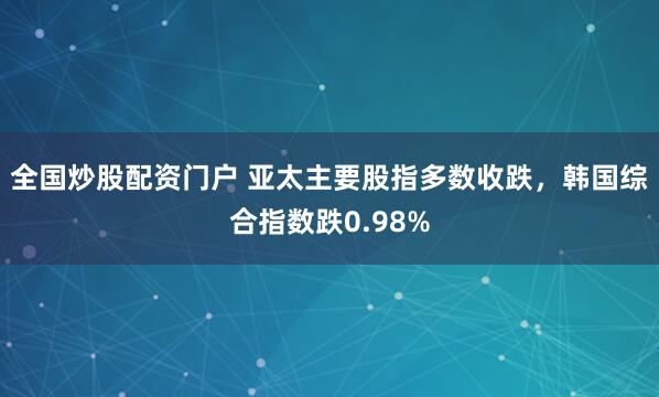 全国炒股配资门户 亚太主要股指多数收跌，韩国综合指数跌0.98%