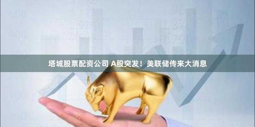塔城股票配资公司 A股突发！美联储传来大消息