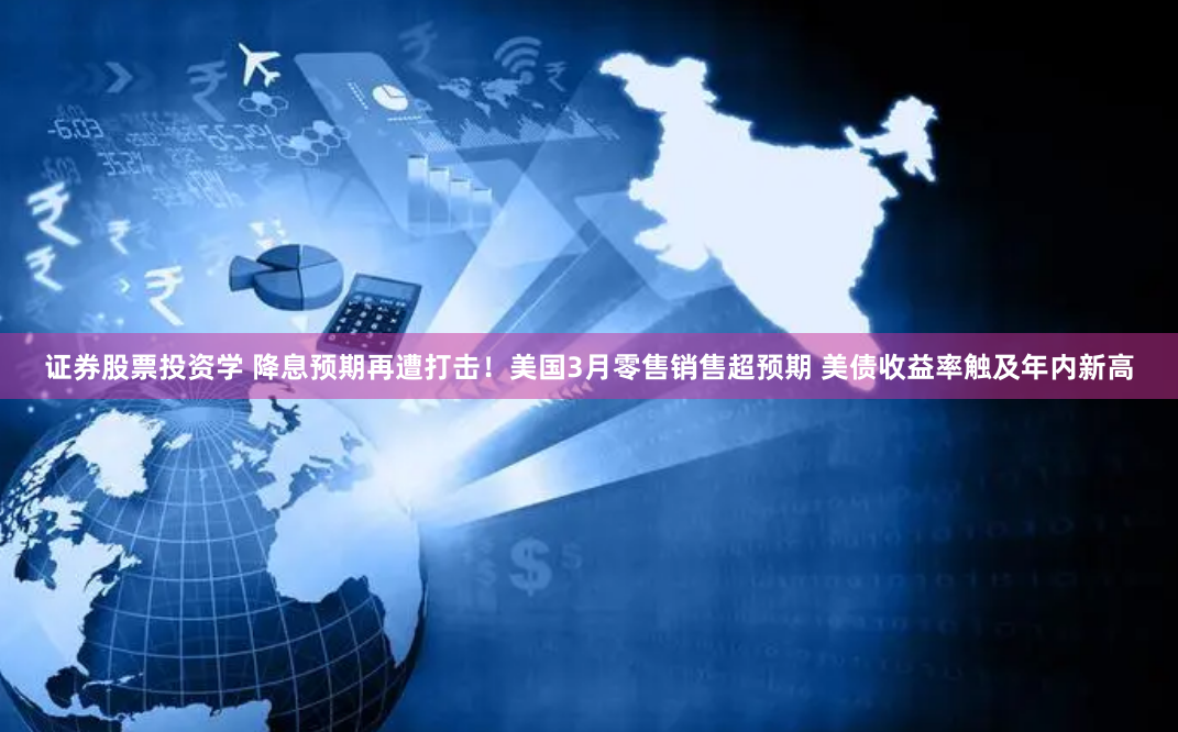 证券股票投资学 降息预期再遭打击！美国3月零售销售超预期 美债收益率触及年内新高