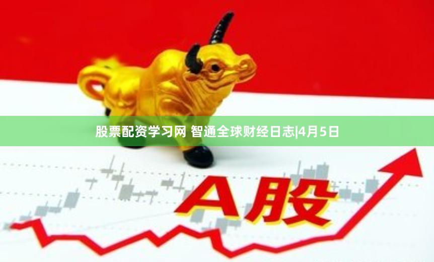 股票配资学习网 智通全球财经日志|4月5日