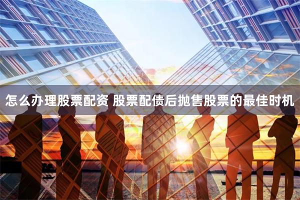 怎么办理股票配资 股票配债后抛售股票的最佳时机
