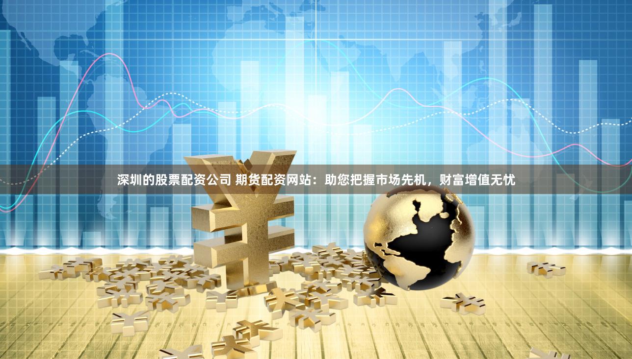 深圳的股票配资公司 期货配资网站：助您把握市场先机，财富增值无忧