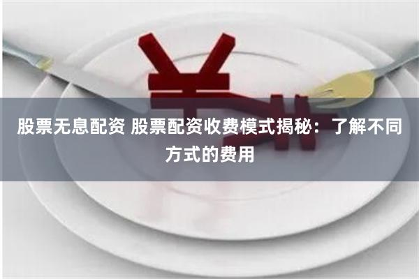 股票无息配资 股票配资收费模式揭秘：了解不同方式的费用