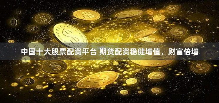 中国十大股票配资平台 期货配资稳健增值，财富倍增