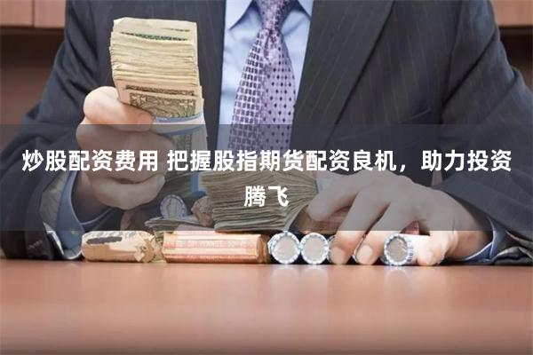 炒股配资费用 把握股指期货配资良机，助力投资腾飞