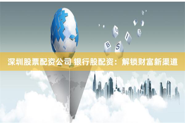 深圳股票配资公司 银行股配资：解锁财富新渠道
