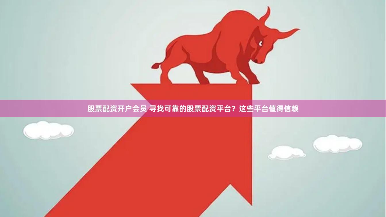 股票配资开户会员 寻找可靠的股票配资平台？这些平台值得信赖