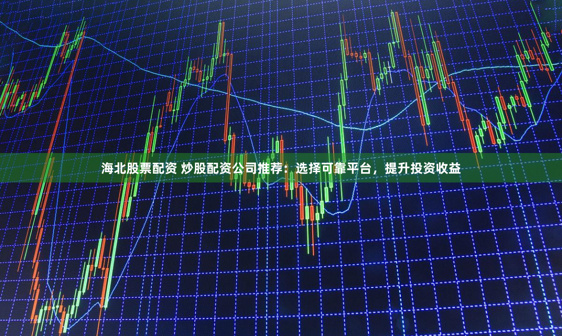 海北股票配资 炒股配资公司推荐：选择可靠平台，提升投资收益