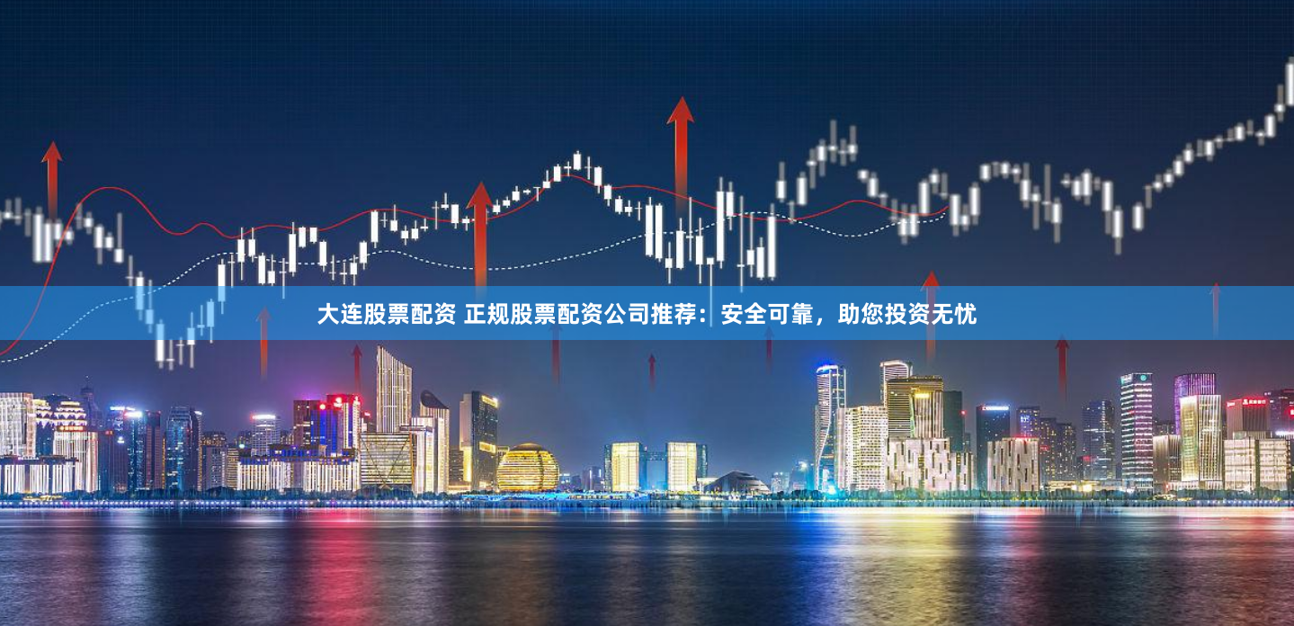 大连股票配资 正规股票配资公司推荐:安全可靠,助您投资无忧