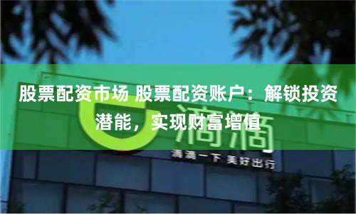 股票配资市场 股票配资账户：解锁投资潜能，实现财富增值