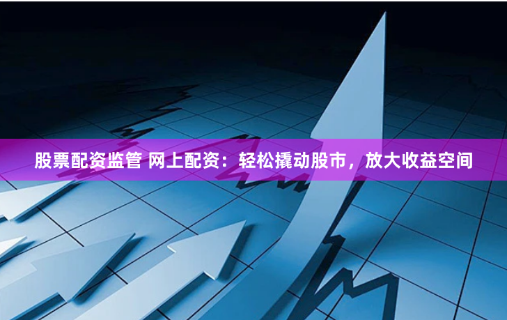 股票配资监管 网上配资：轻松撬动股市，放大收益空间