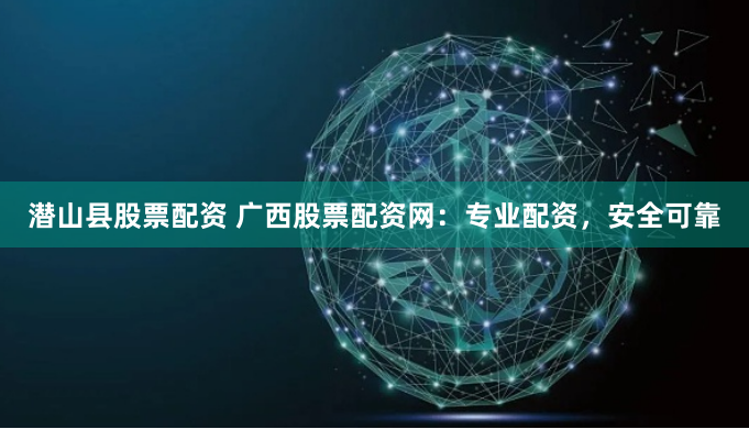 潜山县股票配资 广西股票配资网：专业配资，安全可靠