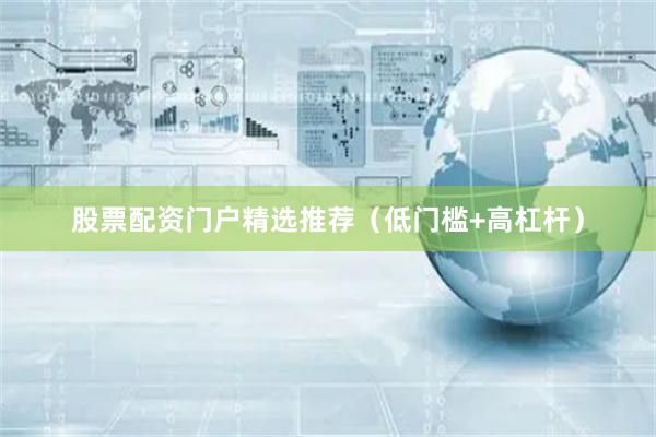 股票配资门户精选推荐（低门槛+高杠杆）