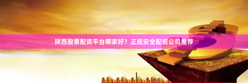 陕西股票配资平台哪家好?正规安全配资公司推荐