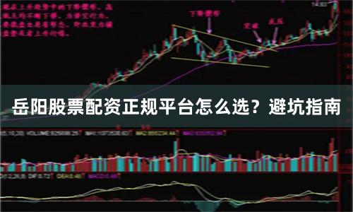 岳阳股票配资正规平台怎么选？避坑指南